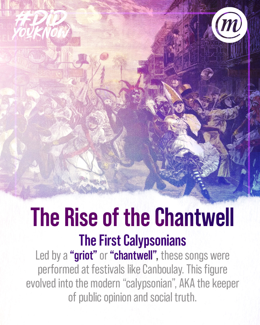 DYK CMS Calypso 4 #DidYouKnow The Rise of the Chantwell The First Calypsonians Led by a "griot" or "chantwell", these songs were performed at festivals like Canboulay. This figure evolved into the modern "calypsonian", AKA the keeper of public opinion and social truth.