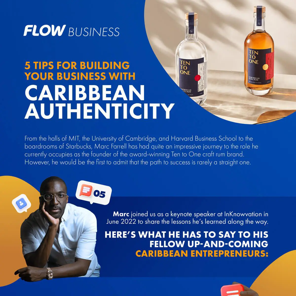 FLOW BUSINESS TEN TO ONE 5 TIPS FOR BUILDING YOUR BUSINESS WITH CARIBBEAN AUTHENTICITY LEN 10 ONE From the halls of MIT, the University of Cambridge, and Harvard Business School to the boardrooms of Starbucks, Marc Farrell has had quite an impressive journey to the role he currently occupies as the founder of the award-winning Ten to One craft rum brand. However, he would be the first to admit that the path to success is rarely a straight one. 05 Marc joined us as a keynote speaker at InKnowvation in June 2022 to share the lessons he's learned along the way. HERE'S WHAT HE HAS TO SAY TO HIS FELLOW UP-AND-COMING CARIBBEAN ENTREPRENEURS: