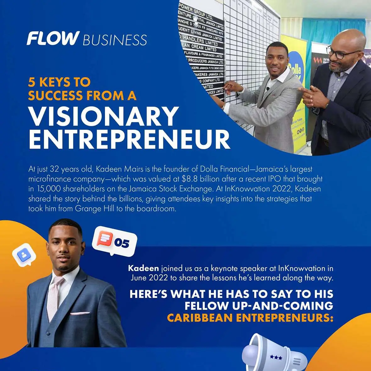 FLOW BUSINESS POWER GROUR LTD. ENTURE G PITAL SALACA LITE LANCHE D 7.001 FR UNBEAVES NOTE UDENT LIVINO JANAIDA LINITES HANDLERS LIMITED EAN CREAM LIMITEDI FLAVOURS A FRACRANCES LATER PRODUCERS JAMAICA LTO UGERS JAMAICA FJA, 8010 PE) TAKERIES JAMAICA LTD. 'G. COMPANY LTD. MITED 5 KEYS TO SUCCESS FROM A VISIONARY ENTREPRENEUR 000 At just 32 years old, Kadeen Mairs is the founder of Dolla Financial-Jamaica's largest microfinance company-which was valued at $8.8 billion after a recent IPO that brought in 15,000 shareholders on the Jamaica Stock Exchange. At InKnowvation 2022, Kadeen shared the story behind the billions, giving attendees key insights into the strategies that took him from Grange Hill to the boardroom. 05 Kadeen joined us as a keynote speaker at InKnowvation in June 2022 to share the lessons he's learned along the way. HERE'S WHAT HE HAS TO SAY TO HIS FELLOW UP-AND-COMING CARIBBEAN ENTREPRENEURS: